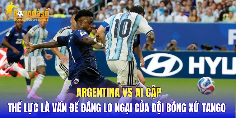 Argentina vs Ai Cập thể lực là vấn đề đáng lo ngại của đội bóng xứ Tango 